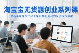淘宝无货源创业系列课，助新手掌握从产品上架到盈利选品的全流程方法论