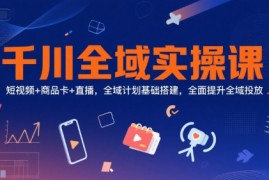 千川全域实操课，短视频+商品卡+直播，全域计划基础搭建，全面提升全域投放
