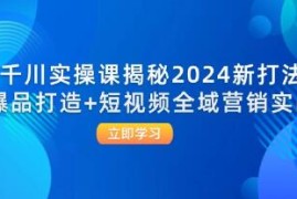 千川实操课揭秘，爆品打造+短视频全域营销实战联合抖音号运营