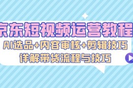 2024最新（13044期）京东短视频运营教程：AI选品+内容审核+剪辑技巧，详解带货流程与技巧中创网