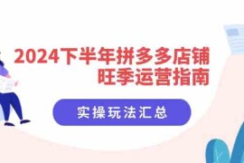 每日2024下半年拼多多店铺旺季运营指南：实操玩法汇总（8节课）便宜08月01日福缘网VIP项目