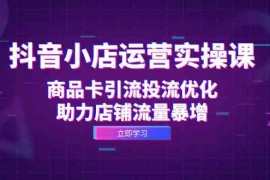 热门项目抖音小店运营实操课：商品卡引流投流优化，助力店铺流量暴增10-05福缘网