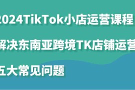 每日2024TikTok小店运营课程：解决东南亚跨境TK店铺运营五大常见问题福缘网