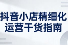抖音小店精细化运营干货指南新版，助力商家系统提升店铺运营能力