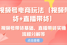 赚钱项目视频号电商玩法（视频带货+直播带货）含视频号带货基础、直播带货实操流程分解等福缘网