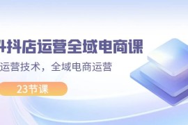 热门项目（11898期）2024抖店运营-全域电商课，小店运营技术，全域电商运营（23节课）便宜08月01日中创网VIP项目