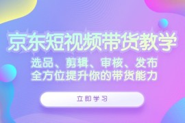 赚钱项目京东短视频带货教学：选品、剪辑、审核、发布，全方位提升你的带货能力09-13福缘网