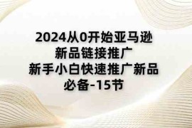 2024从0开始亚马逊新品链接推广，新手小白快速推广新品的必备（15节），06月24日福缘网VIP项目