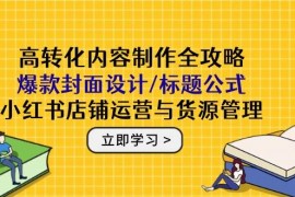 高转化内容制作全攻略：爆款封面设计/标题公式，小红书店铺运营与货源管理