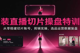 女装直播切片操盘特训课：从零搭建切片账号，剪辑实操，选品运营数据复盘