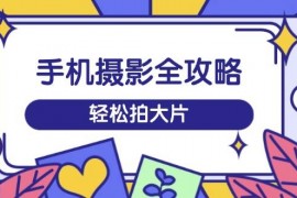 实战（14476期）手机摄影全攻略，从拍摄到剪辑，训练营带你玩转短视频，轻松拍大片03-10中创网