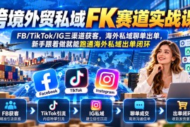 跨境外贸私域FK赛道实战课｜FB/TikTok/IG三渠道获客，海外私域聊单出单，新手跟着做就能跑通海外私域出单闭环