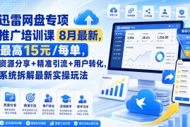 迅雷网盘专项推广培训课8月最新，最高15米/每单，资源分享+精准引流+用户转化，系统拆解最新实操玩法（更新0819）